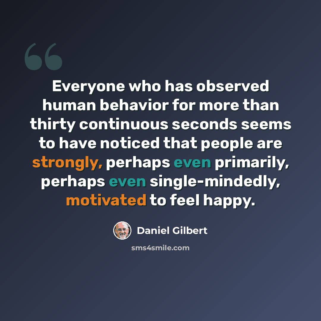 “Everyone who has observed human behavior for more than thirty continuous seconds seems to have noticed that people are strongly, perhaps even primarily, perhaps even single-mindedly, motivated to feel happy.” quote by Daniel Gilbert