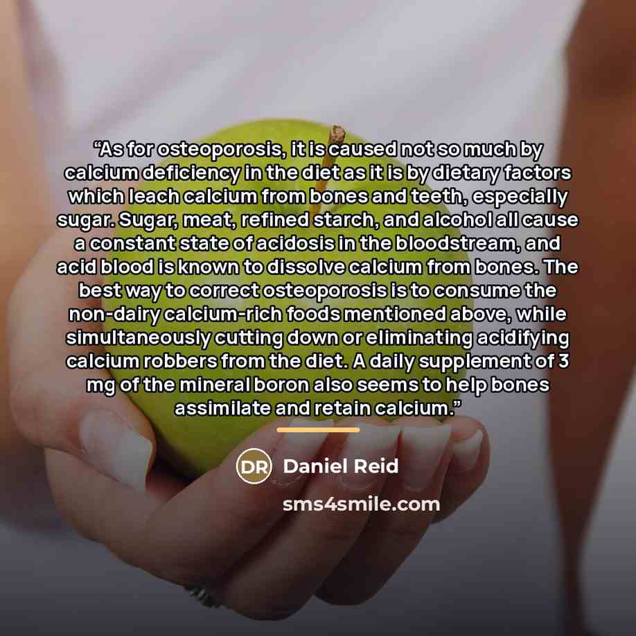 “As for osteoporosis, it is caused not so much by calcium deficiency in the diet as it is by dietary factors which leach calcium from bones and teeth, especially sugar. Sugar, meat, refined starch, and alcohol all cause a constant state of acidosis in the bloodstream, and acid blood is known to…” quote by Daniel Reid