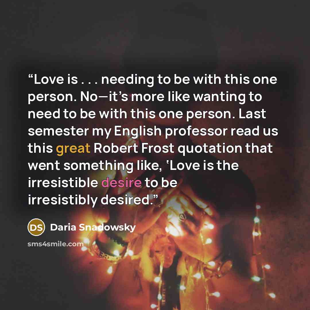 “Love is . . . needing to be with this one person. No—it’s more like wanting to need to be with this one person. Last semester my English professor read us this great Robert Frost quotation that went something like, ‘Love is the irresistible desire to be irresistibly desired.” quote by Daria Snadowsky