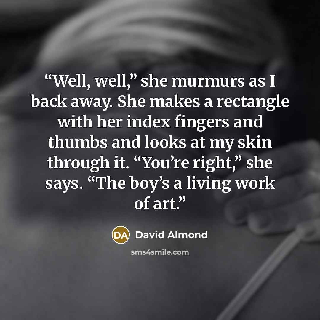“Well, well,” she murmurs as I back away. She makes a rectangle with her index fingers and thumbs and looks at my skin through it. “You’re right,” she says. “The boy’s a living work of art.” quote by David Almond