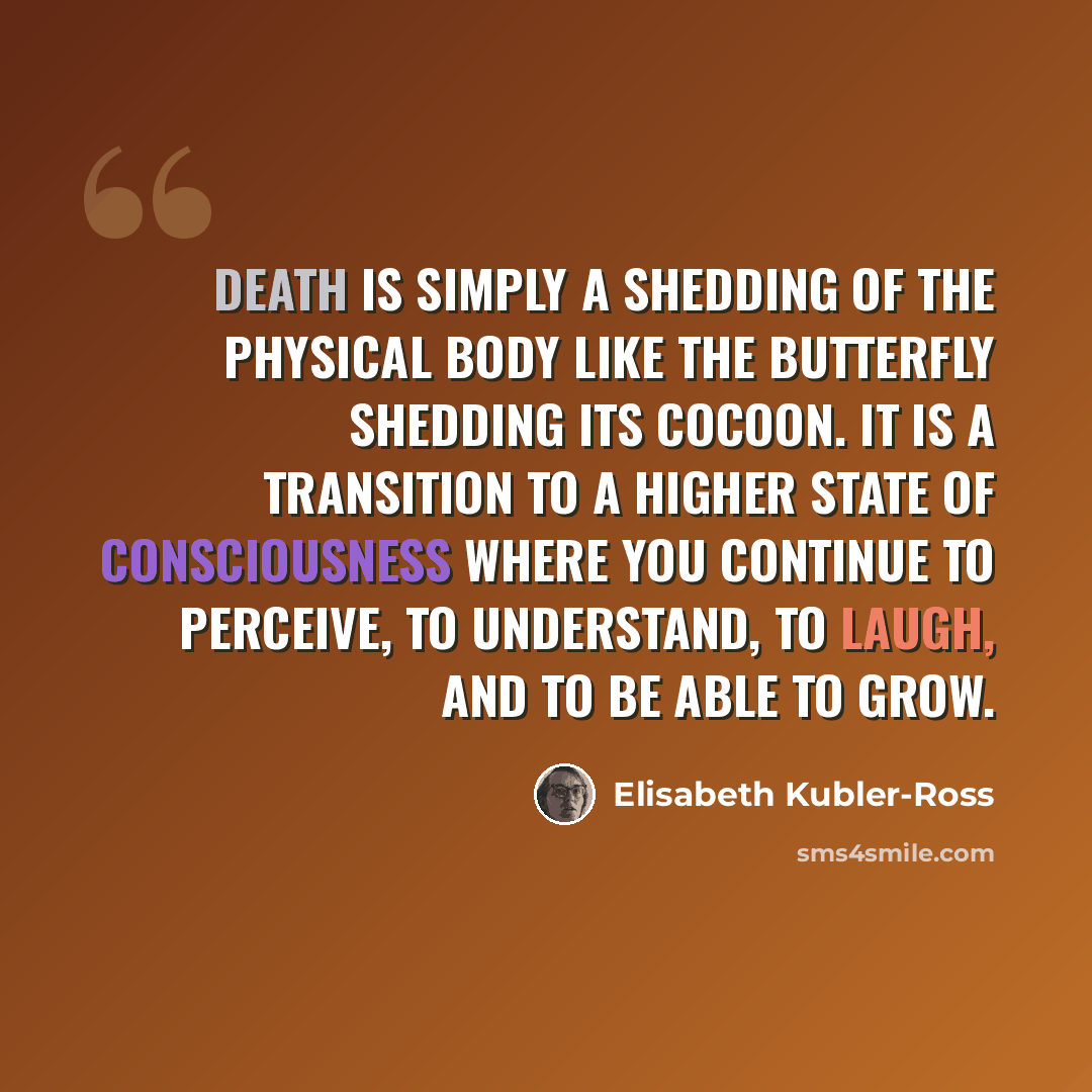 “Death is simply a shedding of the physical body like the butterfly shedding its cocoon. It is a transition to a higher state of consciousness where you continue to perceive, to understand, to laugh, and to be able to grow.” quote by Elisabeth Kubler-Ross