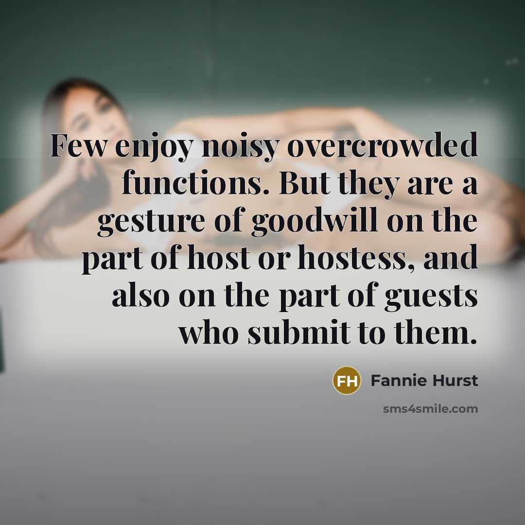 “Few enjoy noisy overcrowded functions. But they are a gesture of goodwill on the part of host or hostess, and also on the part of guests who submit to them.” quote by Fannie Hurst