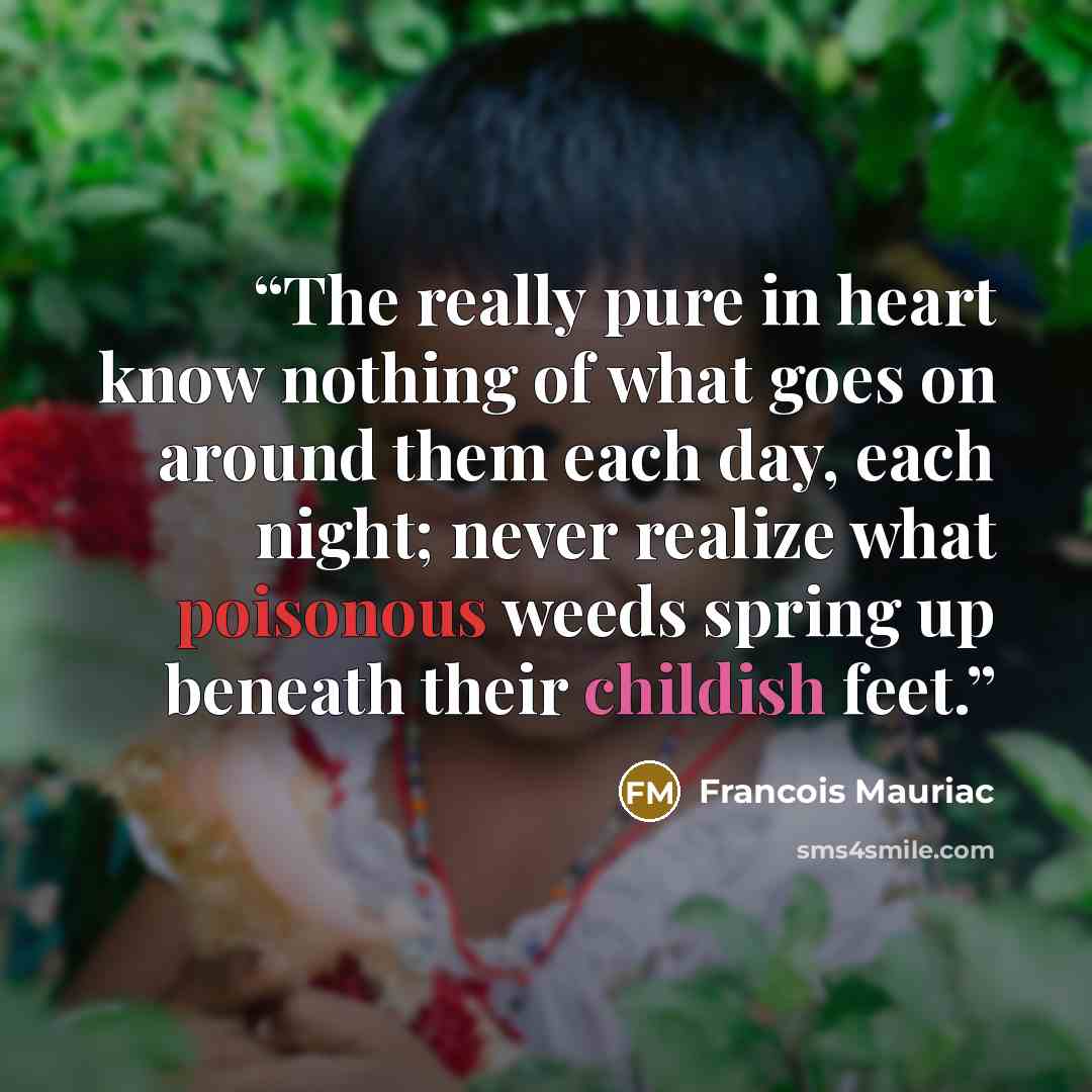 “The really pure in heart know nothing of what goes on around them each day, each night; never realize what poisonous weeds spring up beneath their childish feet.” quote by François Mauriac