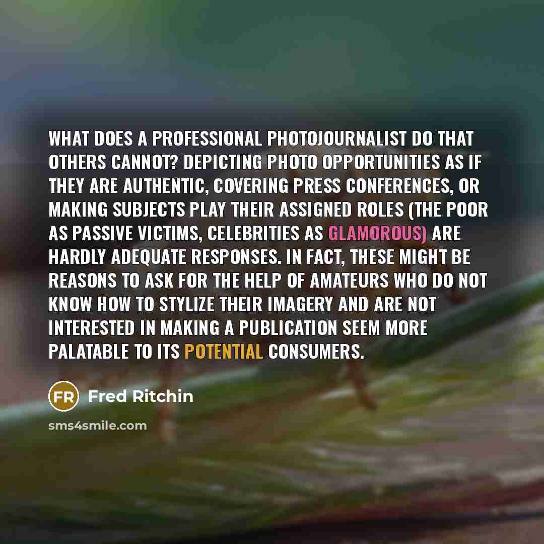 “What does a professional photojournalist do that others cannot? Depicting photo opportunities as if they are authentic, covering press conferences, or making subjects play their assigned roles (the poor as passive victims, celebrities as glamorous) are hardly adequate responses. In fact, these…” quote by Fred Ritchin