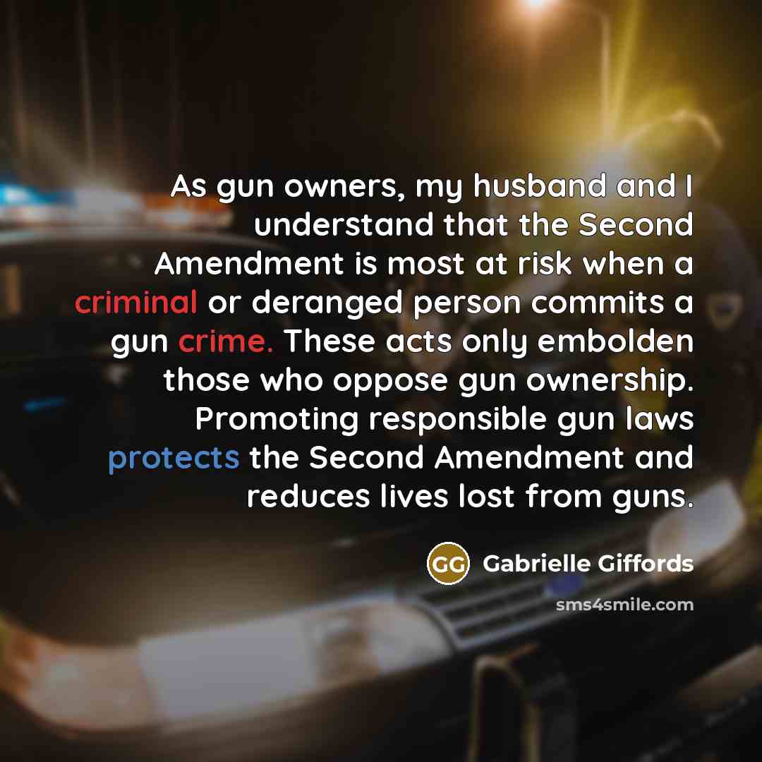 “As gun owners, my husband and I understand that the Second Amendment is most at risk when a criminal or deranged person commits a gun crime. These acts only embolden those who oppose gun ownership. Promoting responsible gun laws protects the Second Amendment and reduces lives lost from guns.” quote by Gabrielle Giffords