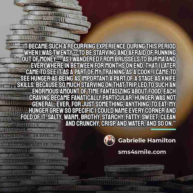 “It became such a recurring experience during this period when I was twenty -- to be starving and afraid of running out of money -- as I wandered from Brussels to Burma and everywhere in between for months on end, that I later came to see it as a part of my training as a cook. I came to see hunger…” quote by Gabrielle Hamilton