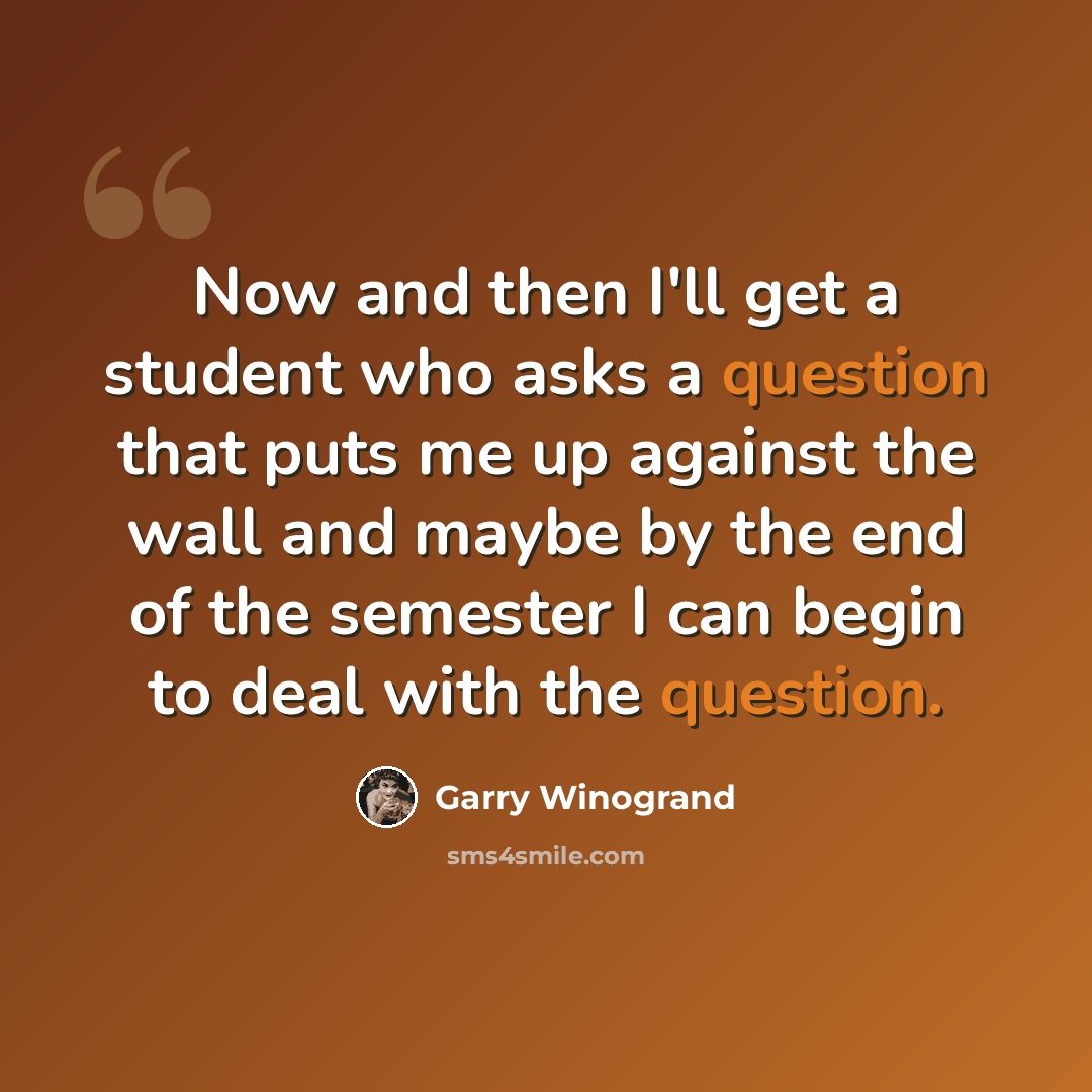 “Now and then I'll get a student who asks a question that puts me up against the wall and maybe by the end of the semester I can begin to deal with the question.” quote by Garry Winogrand