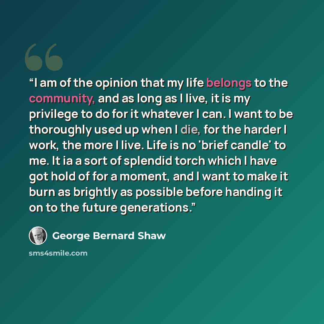 “I am of the opinion that my life belongs to the community, and as long as I live, it is my privilege to do for it whatever I can. I want to be thoroughly used up when I die, for the harder I work, the more I live. Life is no 'brief candle' to me. It ia a sort of splendid torch which I have got…” quote by George Bernard Shaw