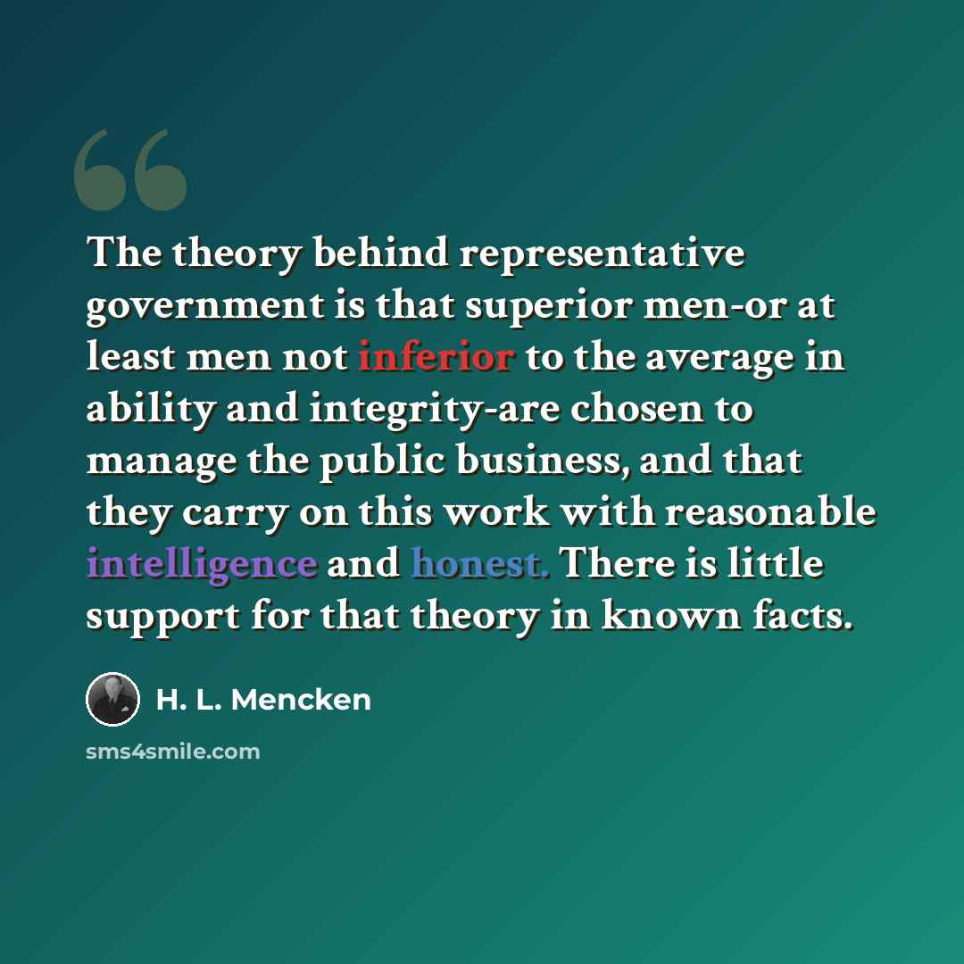 “The theory behind representative government is that superior men-or at least men not inferior to the average in ability and integrity-are chosen to manage the public business, and that they carry on this work with reasonable intelligence and honest. There is little support for that theory in known…” quote by H. L. Mencken