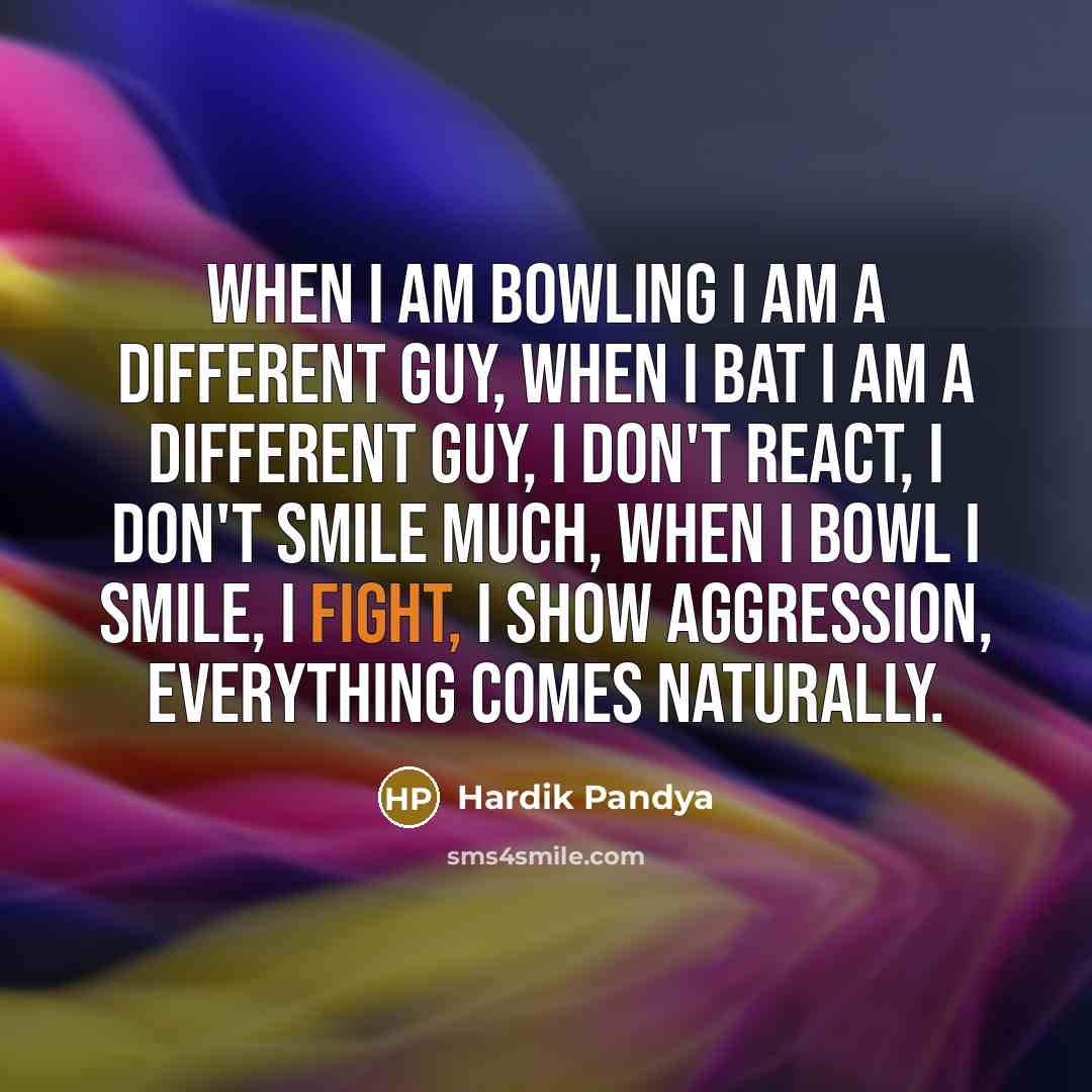 “When I am bowling I am a different guy, when I bat I am a different guy, I don't react, I don't smile much, when I bowl I smile, I fight, I show aggression, everything comes naturally.” quote by Hardik Pandya