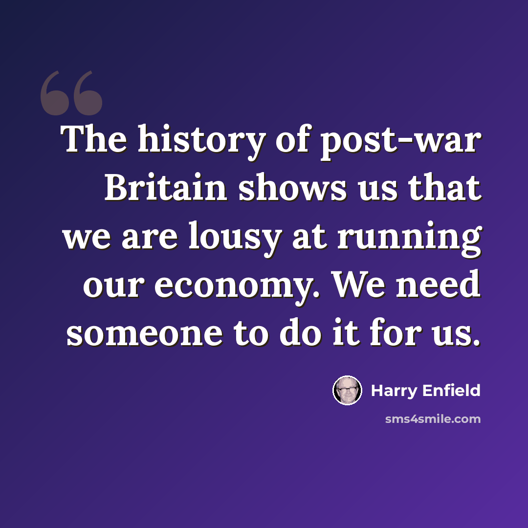 “The history of post-war Britain shows us that we are lousy at running our economy. We need someone to do it for us.” quote by Harry Enfield