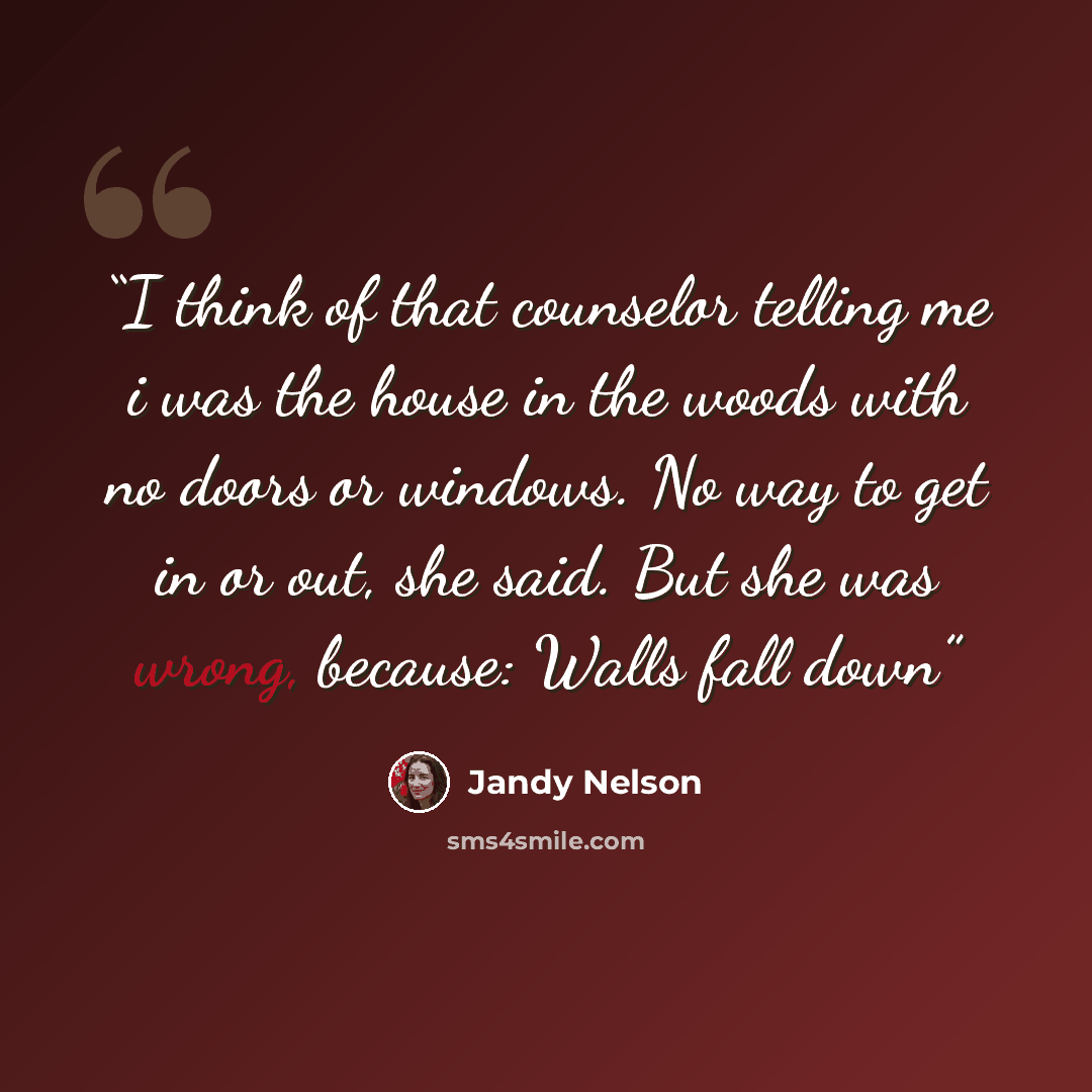 “I think of that counselor telling me i was the house in the woods with no doors or windows. No way to get in or out, she said. But she was wrong, because: Walls fall down” quote by Jandy Nelson