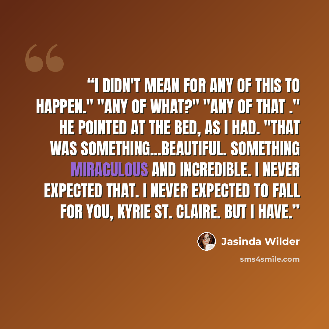 “I didn't mean for any of this to happen." "Any of what?" "Any of that ." He pointed at the bed, as I had. "That was something...beautiful. Something miraculous and incredible. I never expected that. I never expected to fall for you, Kyrie St. Claire. But I have.” quote by Jasinda Wilder