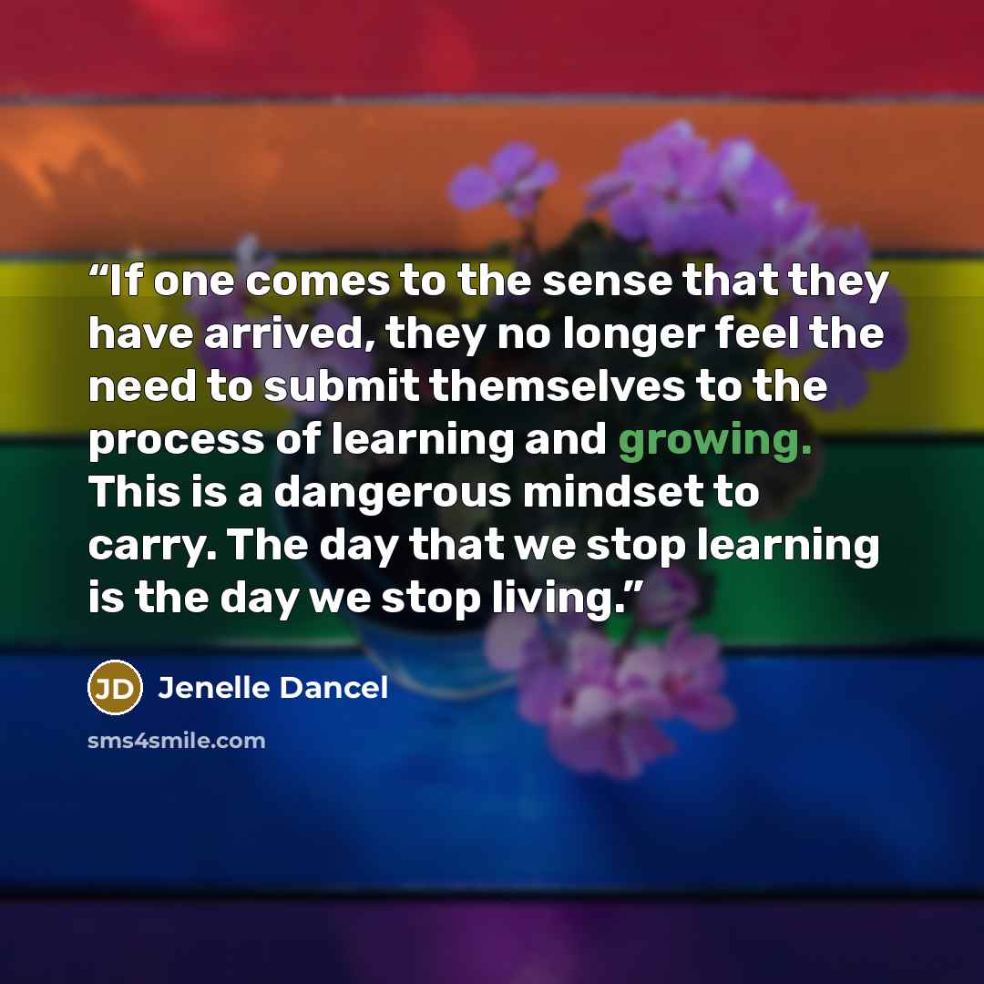 “If one comes to the sense that they have arrived, they no longer feel the need to submit themselves to the process of learning and growing. This is a dangerous mindset to carry. The day that we stop learning is the day we stop living.” quote by Jenelle Dancel