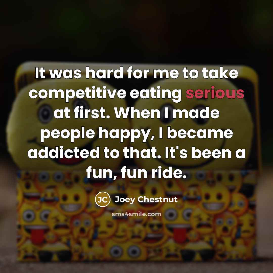 “It was hard for me to take competitive eating serious at first. When I made people happy, I became addicted to that. It's been a fun, fun ride.” quote by Joey Chestnut
