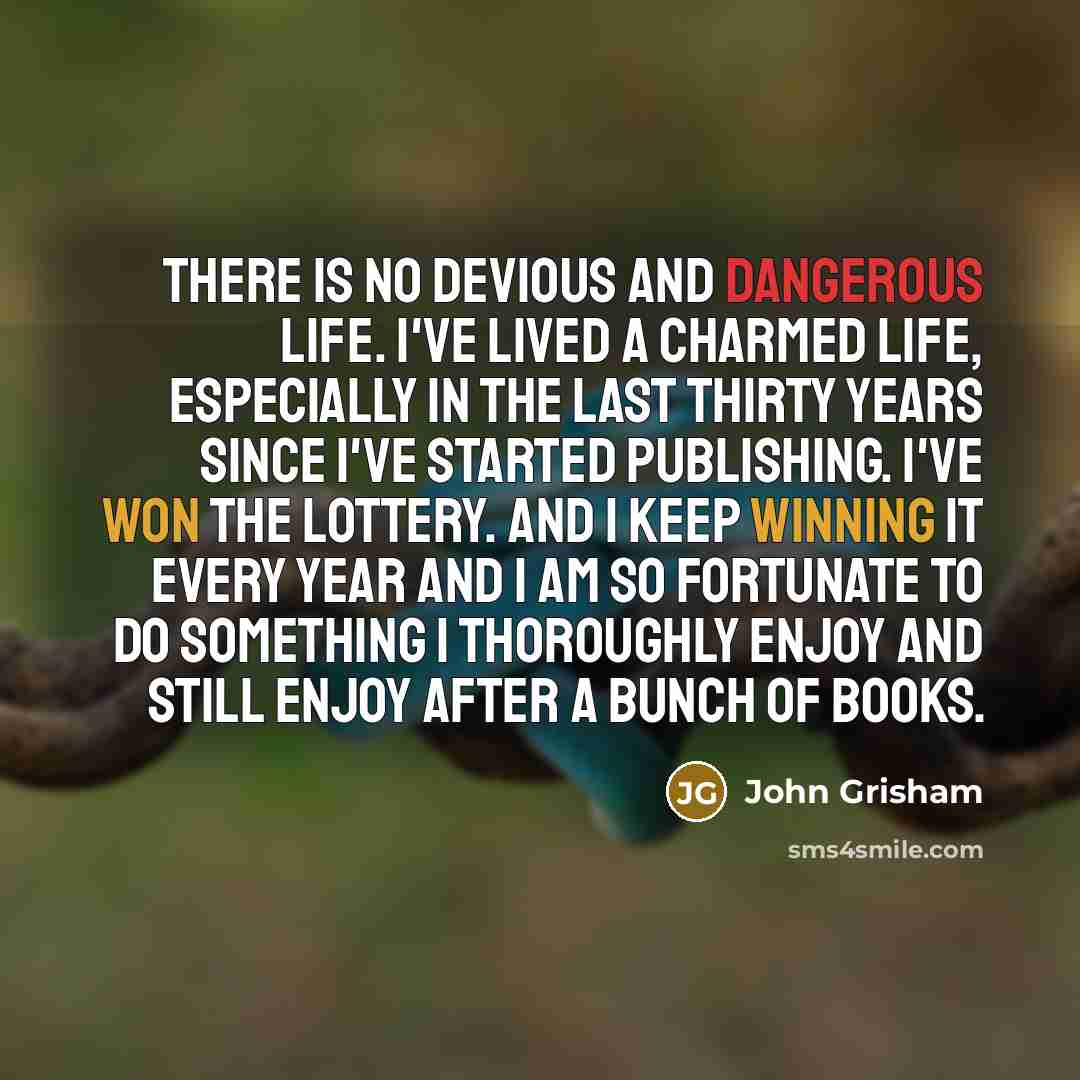 “There is no devious and dangerous life. I've lived a charmed life, especially in the last thirty years since I've started publishing. I've won the lottery. And I keep winning it every year and I am so fortunate to do something I thoroughly enjoy and still enjoy after a bunch of books.” quote by John Grisham