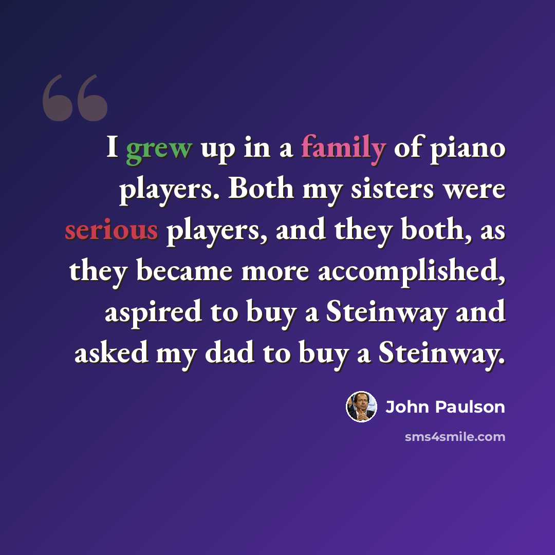 “I grew up in a family of piano players. Both my sisters were serious players, and they both, as they became more accomplished, aspired to buy a Steinway and asked my dad to buy a Steinway.” quote by John Paulson