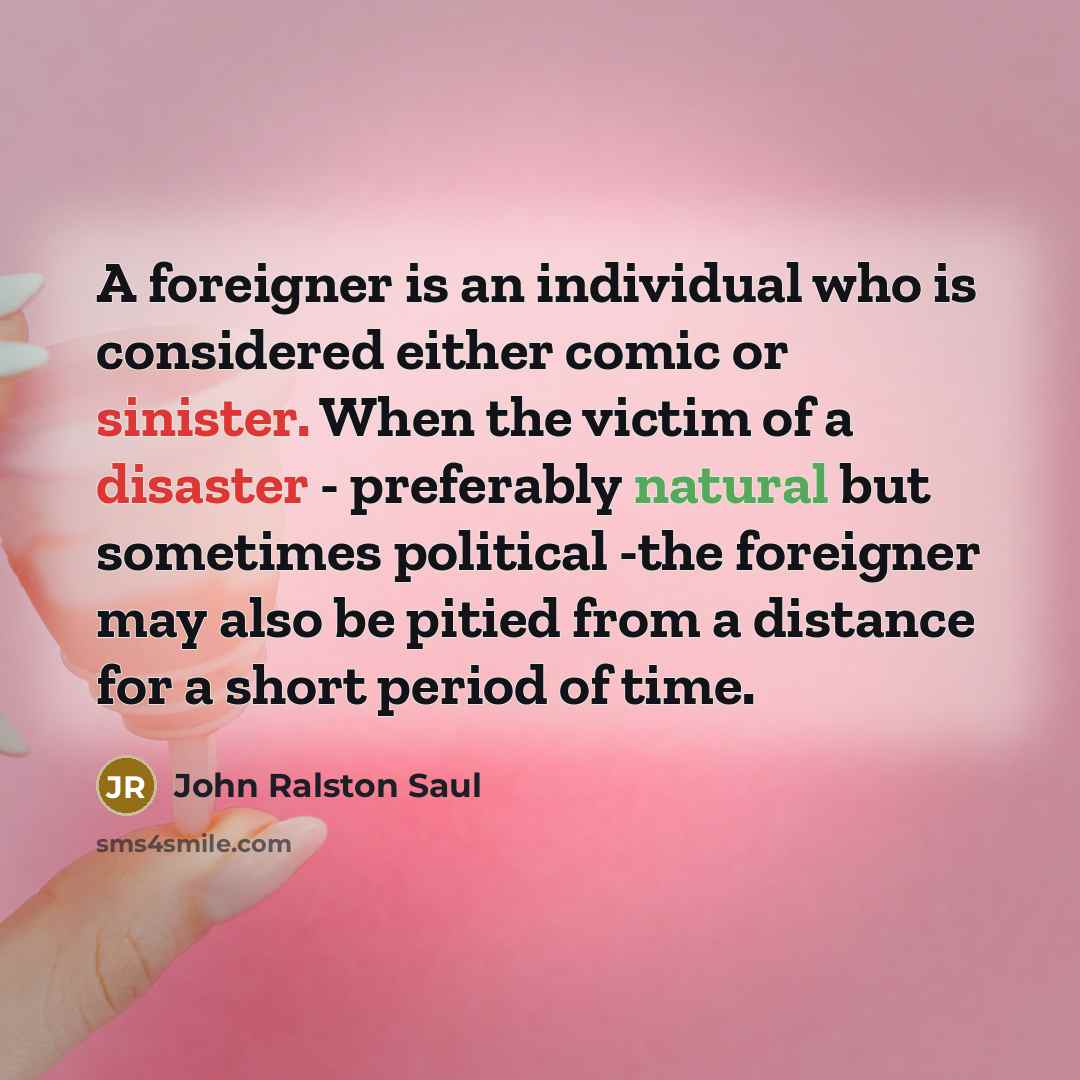“A foreigner is an individual who is considered either comic or sinister. When the victim of a disaster - preferably natural but sometimes political -the foreigner may also be pitied from a distance for a short period of time.” quote by John Ralston Saul