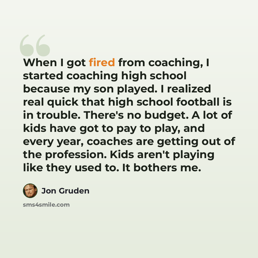 “When I got fired from coaching, I started coaching high school because my son played. I realized real quick that high school football is in trouble. There's no budget. A lot of kids have got to pay to play, and every year, coaches are getting out of the profession. Kids aren't playing like they…” quote by Jon Gruden