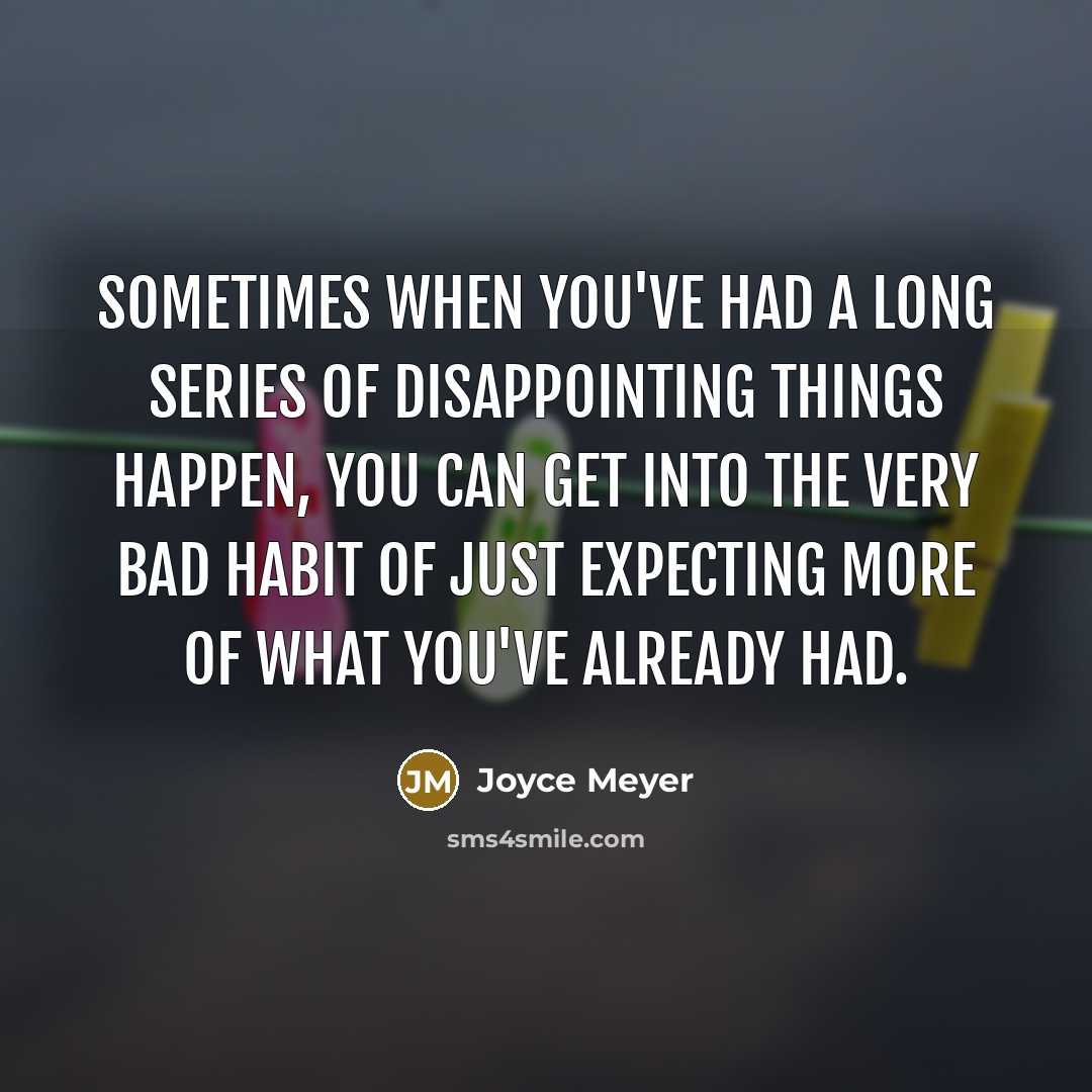 “Sometimes when you've had a long series of disappointing things happen, you can get into the very bad habit of just expecting more of what you've already had.” quote by Joyce Meyer