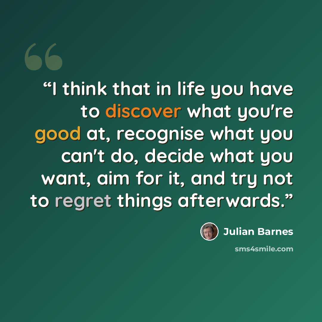 “I think that in life you have to discover what you're good at, recognise what you can't do, decide what you want, aim for it, and try not to regret things afterwards.” quote by Julian Barnes