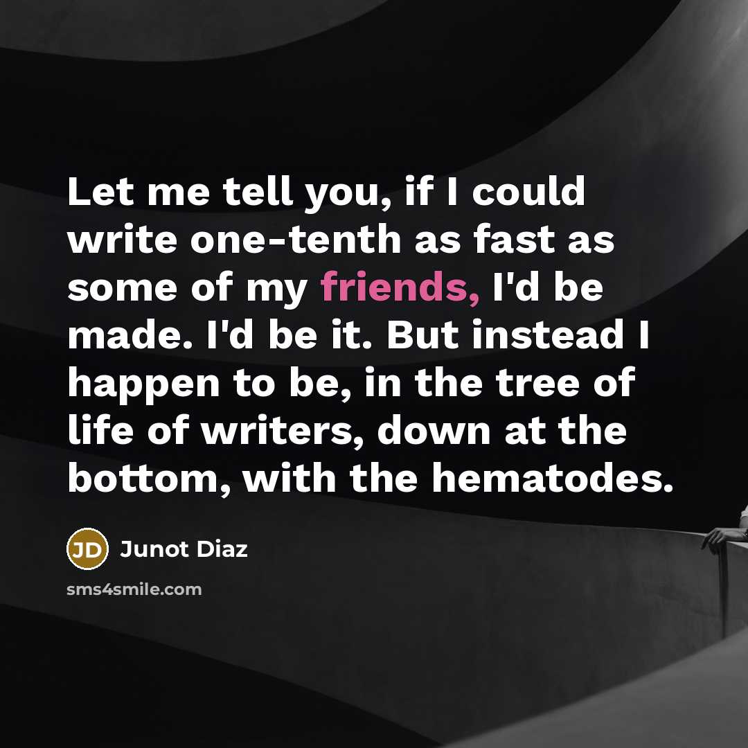 “Let me tell you, if I could write one-tenth as fast as some of my friends, I'd be made. I'd be it. But instead I happen to be, in the tree of life of writers, down at the bottom, with the hematodes.” quote by Junot Diaz