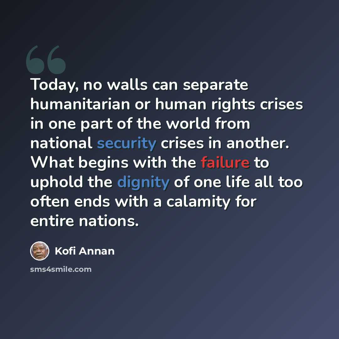 “Today, no walls can separate humanitarian or human rights crises in one part of the world from national security crises in another. What begins with the failure to uphold the dignity of one life all too often ends with a calamity for entire nations.” quote by Kofi Annan
