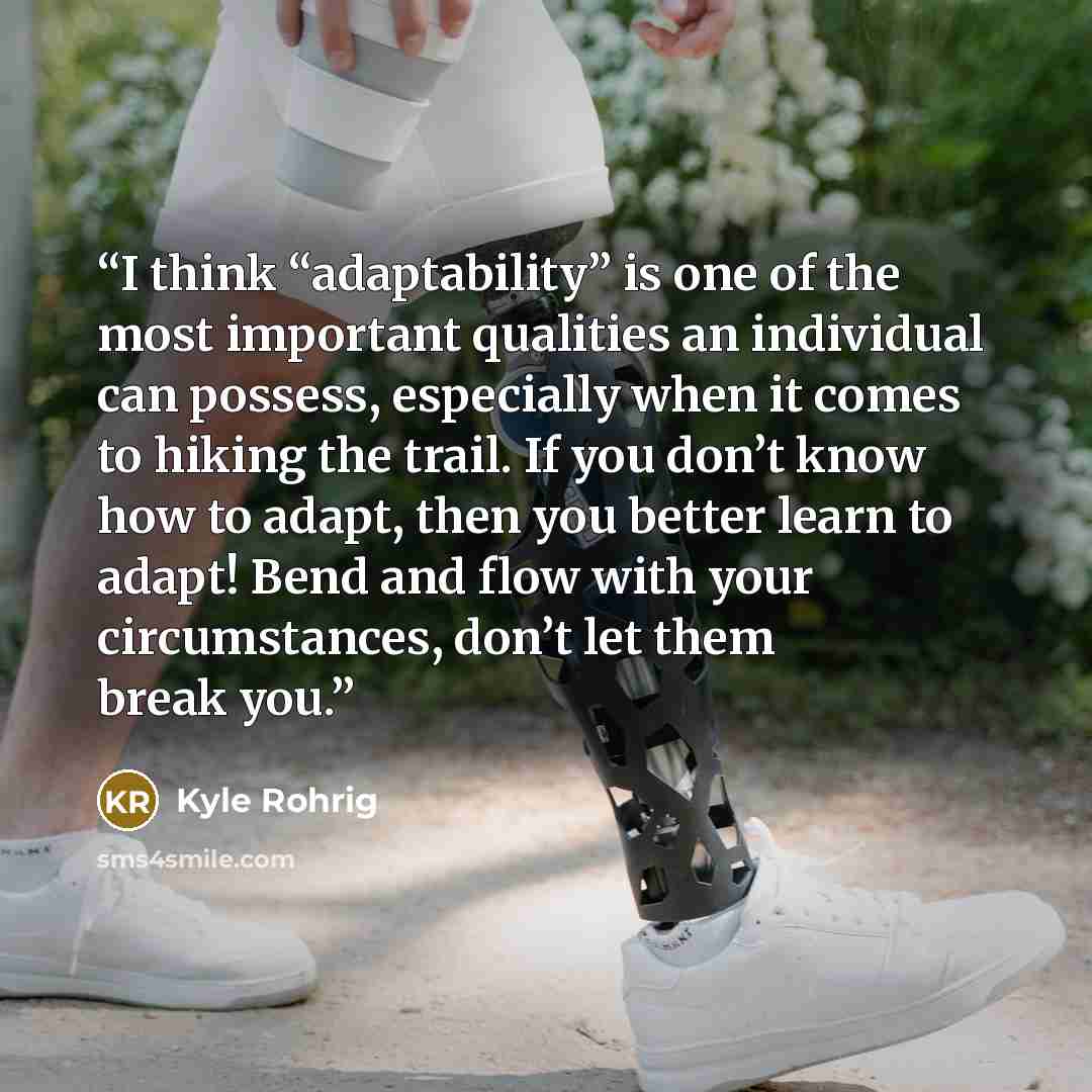 “I think “adaptability” is one of the most important qualities an individual can possess, especially when it comes to hiking the trail. If you don’t know how to adapt, then you better learn to adapt! Bend and flow with your circumstances, don’t let them break you.” quote by Kyle Rohrig