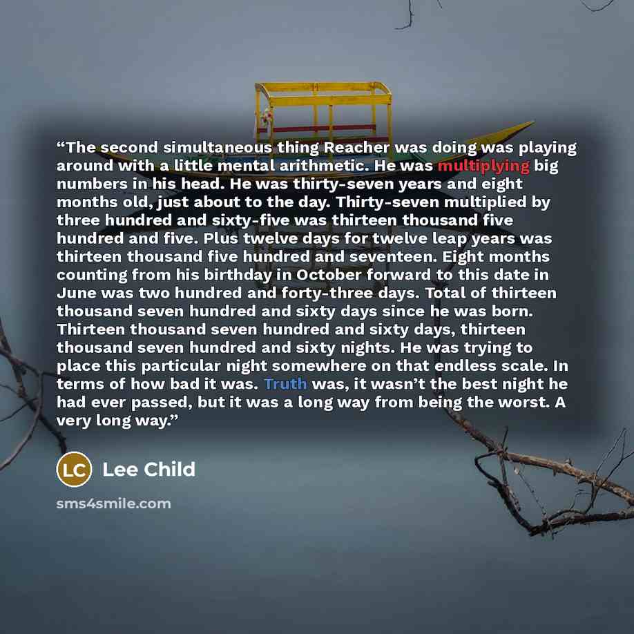 “The second simultaneous thing Reacher was doing was playing around with a little mental arithmetic. He was multiplying big numbers in his head. He was thirty-seven years and eight months old, just about to the day. Thirty-seven multiplied by three hundred and sixty-five was thirteen thousand five…” quote by Lee Child