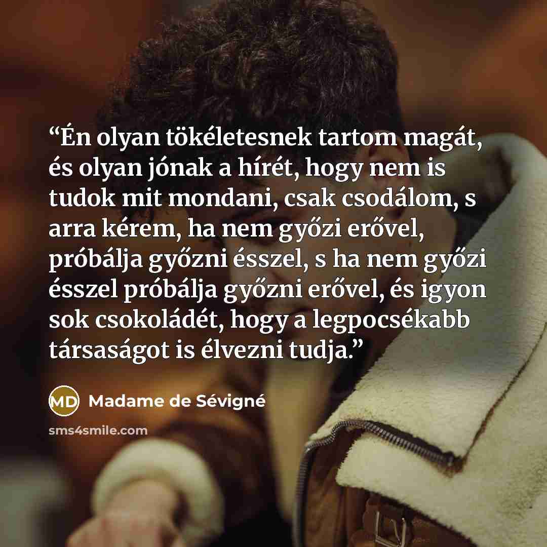 “Én olyan tökéletesnek tartom magát, és olyan jónak a hírét, hogy nem is tudok mit mondani, csak csodálom, s arra kérem, ha nem győzi erővel, próbálja győzni ésszel, s ha nem győzi ésszel próbálja győzni erővel, és igyon sok csokoládét, hogy a legpocsékabb társaságot is élvezni tudja.” quote by Madame de Sévigné