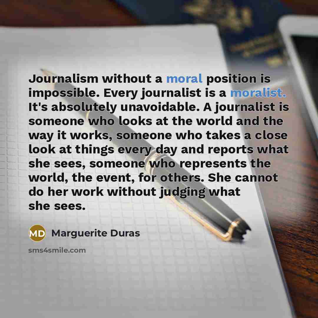 “Journalism without a moral position is impossible. Every journalist is a moralist. It's absolutely unavoidable. A journalist is someone who looks at the world and the way it works, someone who takes a close look at things every day and reports what she sees, someone who represents the world, the…” quote by Marguerite Duras