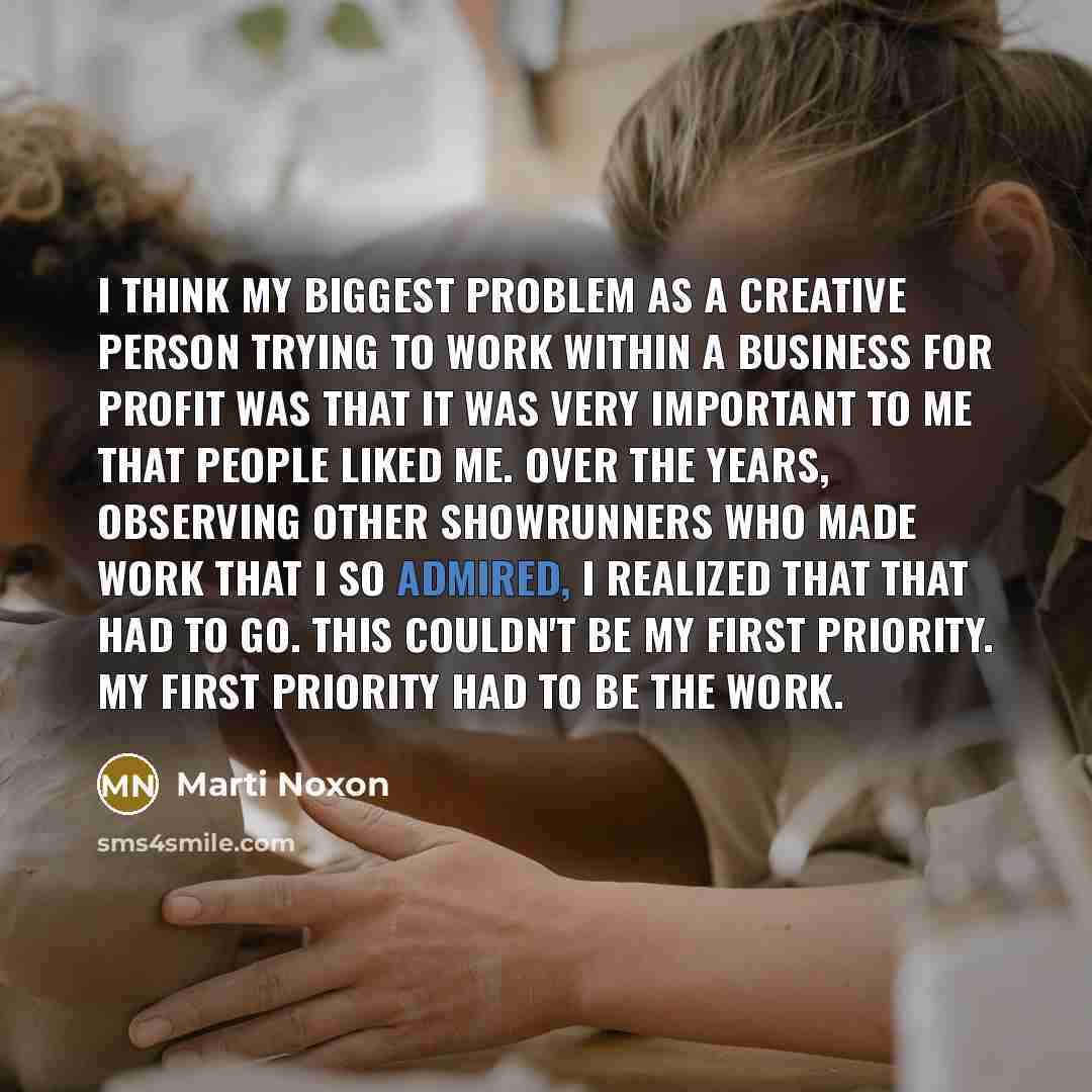 “I think my biggest problem as a creative person trying to work within a business for profit was that it was very important to me that people liked me. Over the years, observing other showrunners who made work that I so admired, I realized that that had to go. This couldn't be my first priority. My…” quote by Marti Noxon