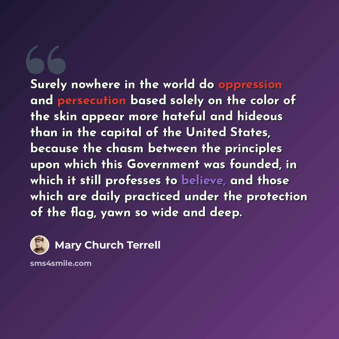 “Surely nowhere in the world do oppression and persecution based solely on the color of the skin appear more hateful and hideous than in the capital of the United States, because the chasm between the principles upon which this Government was founded, in which it still professes to believe, and…” quote by Mary Church Terrell