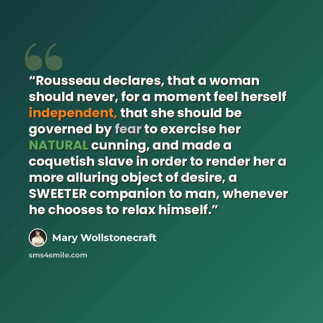 “Rousseau declares, that a woman should never, for a moment feel herself independent, that she should be governed by fear to exercise her NATURAL cunning, and made a coquetish slave in order to render her a more alluring object of desire, a SWEETER companion to man, whenever he chooses to relax…” quote by Mary Wollstonecraft