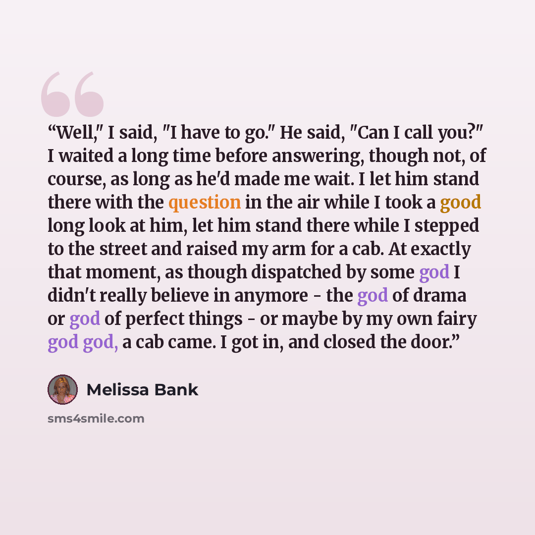 “Well," I said, "I have to go." He said, "Can I call you?" I waited a long time before answering, though not, of course, as long as he'd made me wait. I let him stand there with the question in the air while I took a good long look at him, let him stand there while I stepped to the street and…” quote by Melissa Bank