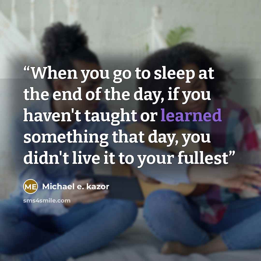“When you go to sleep at the end of the day, if you haven't taught or learned something that day, you didn't live it to your fullest” quote by Michael e. kazor