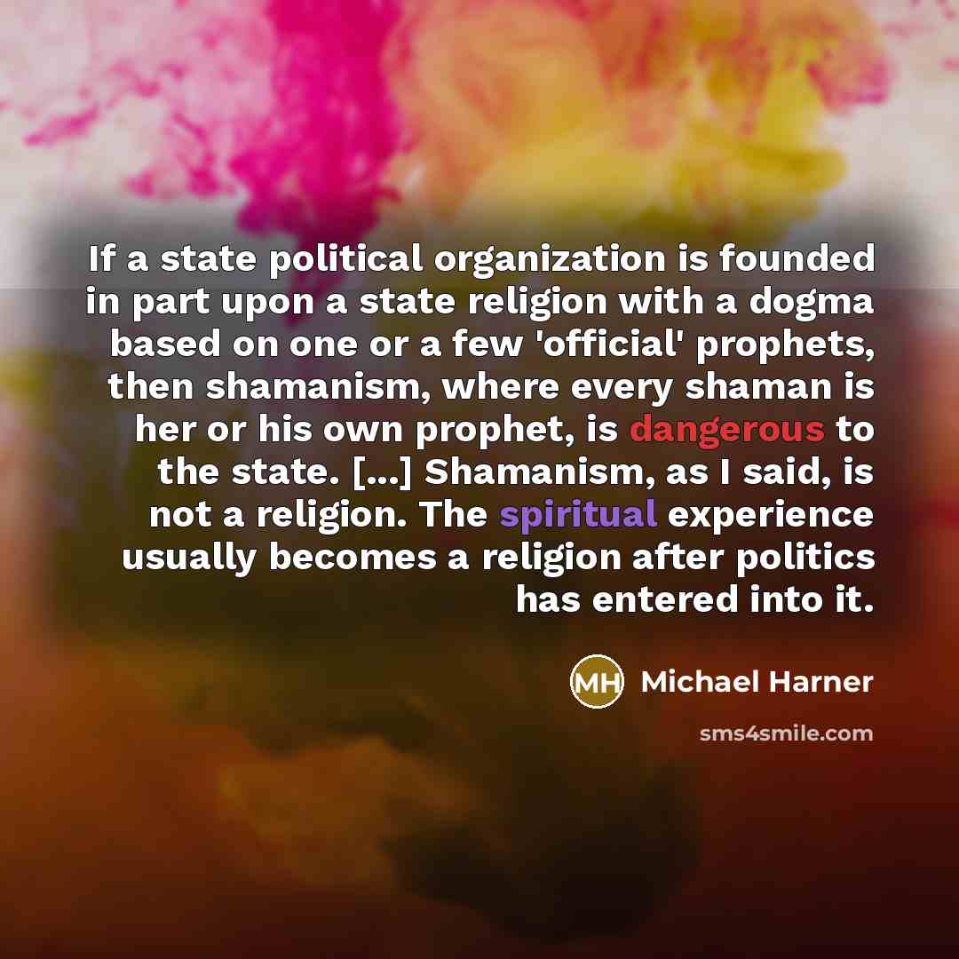 “If a state political organization is founded in part upon a state religion with a dogma based on one or a few 'official' prophets, then shamanism, where every shaman is her or his own prophet, is dangerous to the state. [...] Shamanism, as I said, is not a religion. The spiritual experience…” quote by Michael Harner