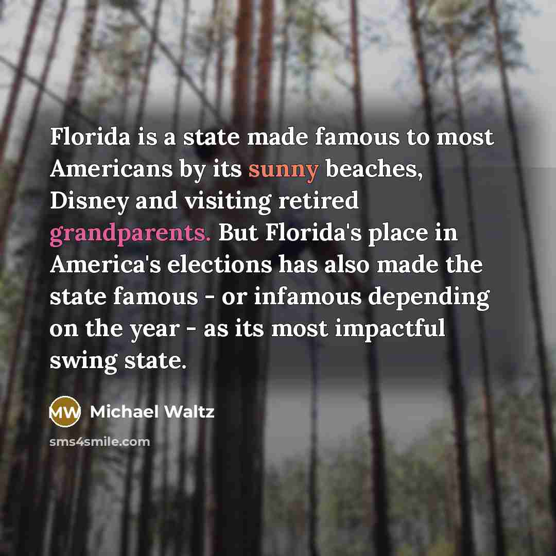 “Florida is a state made famous to most Americans by its sunny beaches, Disney and visiting retired grandparents. But Florida's place in America's elections has also made the state famous - or infamous depending on the year - as its most impactful swing state.” quote by Michael Waltz