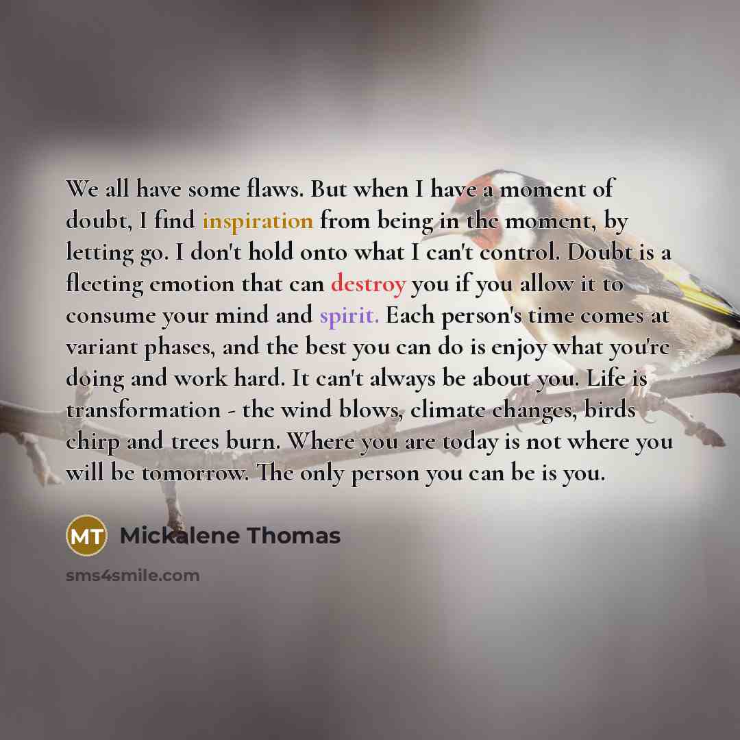 “We all have some flaws. But when I have a moment of doubt, I find inspiration from being in the moment, by letting go. I don't hold onto what I can't control. Doubt is a fleeting emotion that can destroy you if you allow it to consume your mind and spirit. Each person's time comes at variant…” quote by Mickalene Thomas