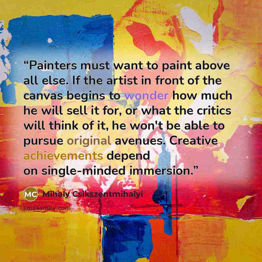 “Painters must want to paint above all else. If the artist in front of the canvas begins to wonder how much he will sell it for, or what the critics will think of it, he won't be able to pursue original avenues. Creative achievements depend on single-minded immersion.” quote by Mihaly Csikszentmihalyi