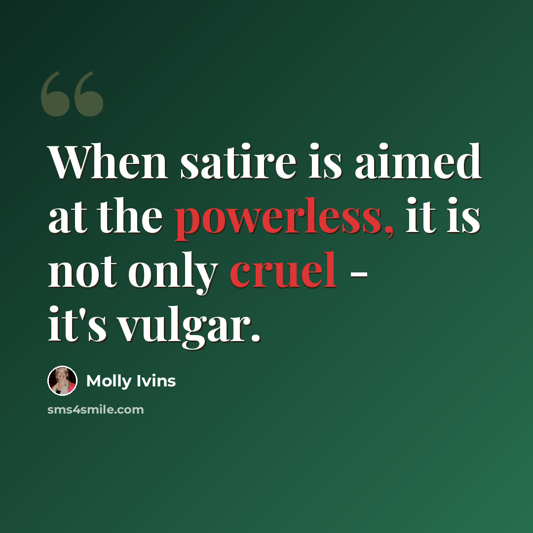 “When satire is aimed at the powerless, it is not only cruel - it's vulgar.” quote by Molly Ivins