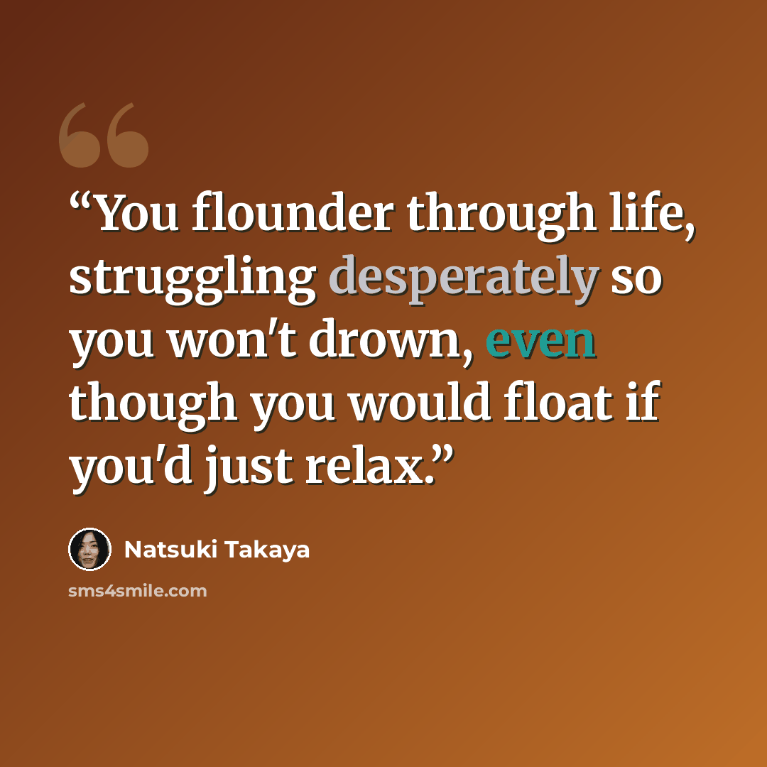 “You flounder through life, struggling desperately so you won't drown, even though you would float if you'd just relax.” quote by Natsuki Takaya