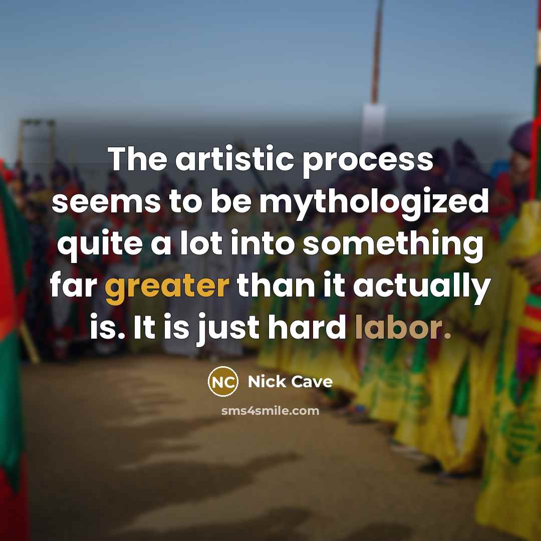 “The artistic process seems to be mythologized quite a lot into something far greater than it actually is. It is just hard labor.” quote by Nick Cave