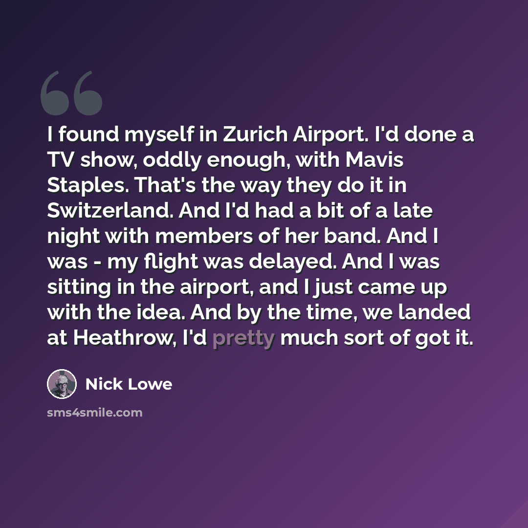 “I found myself in Zurich Airport. I'd done a TV show, oddly enough, with Mavis Staples. That's the way they do it in Switzerland. And I'd had a bit of a late night with members of her band. And I was - my flight was delayed. And I was sitting in the airport, and I just came up with the idea. And…” quote by Nick Lowe