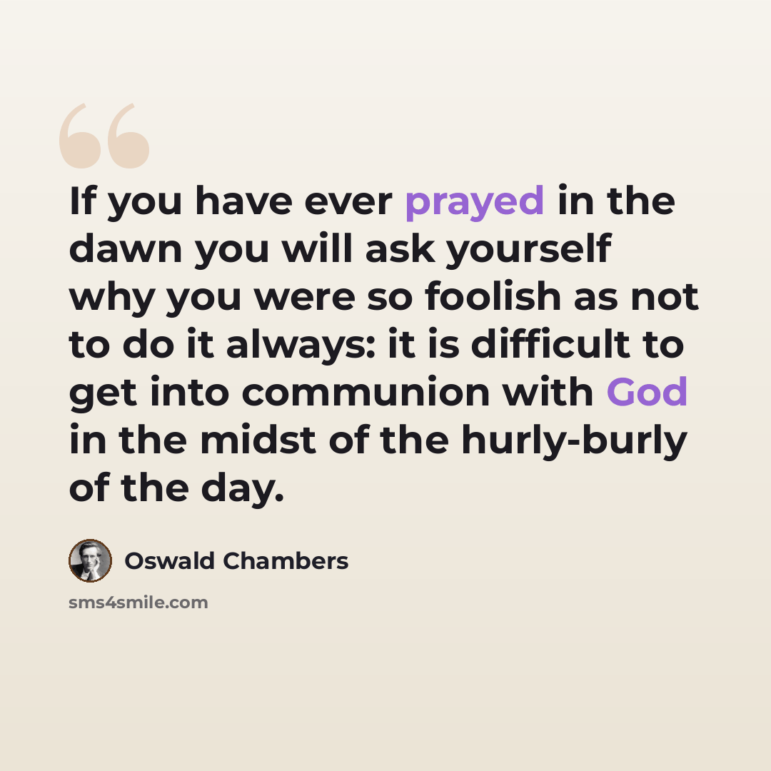 “If you have ever prayed in the dawn you will ask yourself why you were so foolish as not to do it always: it is difficult to get into communion with God in the midst of the hurly-burly of the day.” quote by Oswald Chambers