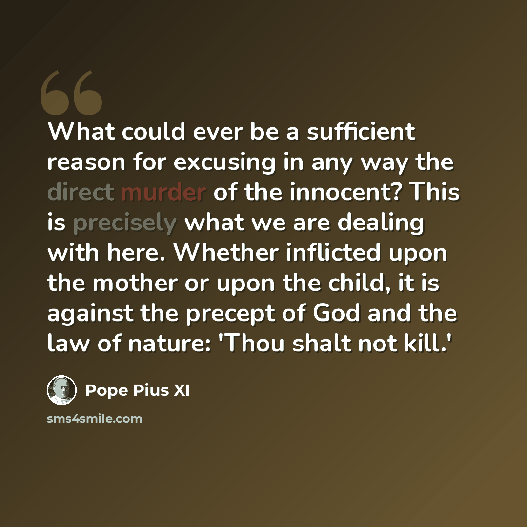 “What could ever be a sufficient reason for excusing in any way the direct murder of the innocent? This is precisely what we are dealing with here. Whether inflicted upon the mother or upon the child, it is against the precept of God and the law of nature: 'Thou shalt not kill.'” quote by Pope Pius XI