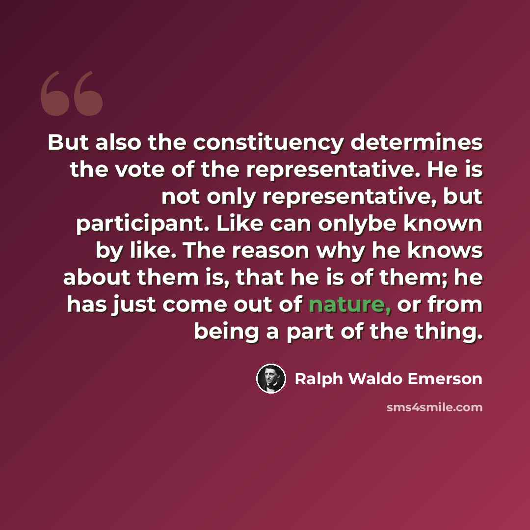 “But also the constituency determines the vote of the representative. He is not only representative, but participant. Like can onlybe known by like. The reason why he knows about them is, that he is of them; he has just come out of nature, or from being a part of the thing.” quote by Ralph Waldo Emerson