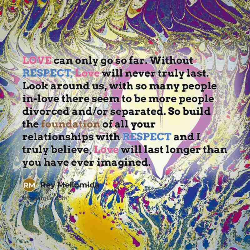 “LOVE can only go so far. Without RESPECT, Love will never truly last. Look around us, with so many people in-love there seem to be more people divorced and/or separated. So build the foundation of all your relationships with RESPECT and I truly believe, Love will last longer than you have ever…” quote by Rey Mellomida