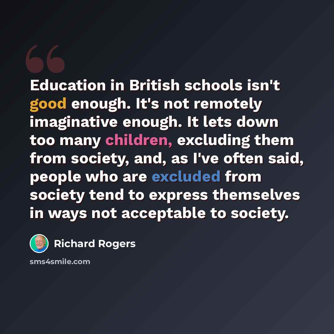“Education in British schools isn't good enough. It's not remotely imaginative enough. It lets down too many children, excluding them from society, and, as I've often said, people who are excluded from society tend to express themselves in ways not acceptable to society.” quote by Richard Rogers