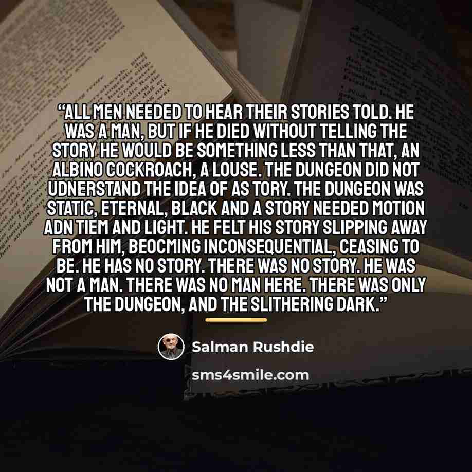 “All men needed to hear their stories told. He was a man, but if he died without telling the story he would be something less than that, an albino cockroach, a louse. The dungeon did not udnerstand the idea of as tory. The dungeon was static, eternal, black and a story needed motion adn tiem and…” quote by Salman Rushdie